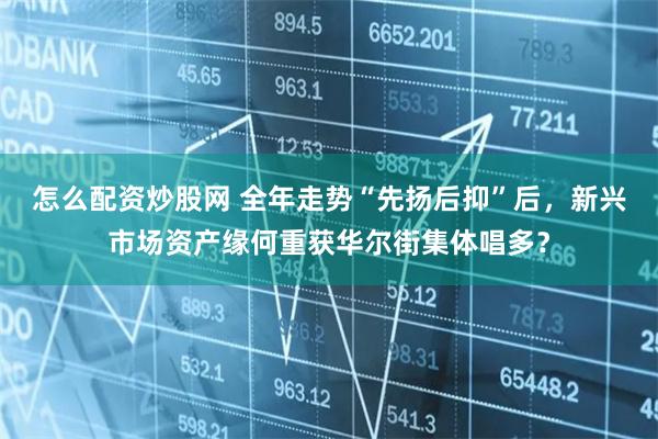 怎么配资炒股网 全年走势“先扬后抑”后，新兴市场资产缘何重获华尔街集体唱多？