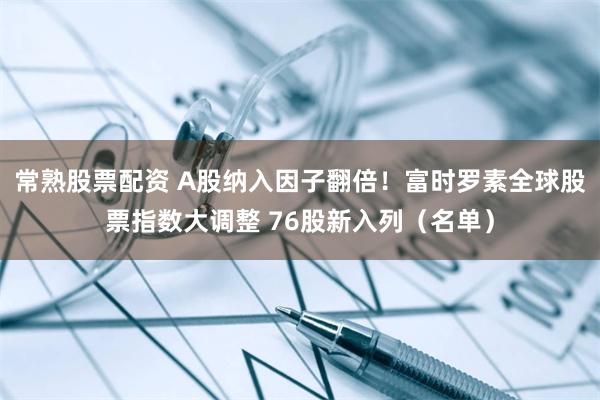 常熟股票配资 A股纳入因子翻倍！富时罗素全球股票指数大调整 76股新入列（名单）
