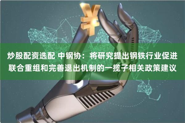 炒股配资选配 中钢协：将研究提出钢铁行业促进联合重组和完善退出机制的一揽子相关政策建议