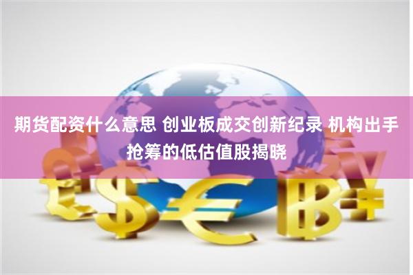 期货配资什么意思 创业板成交创新纪录 机构出手抢筹的低估值股揭晓