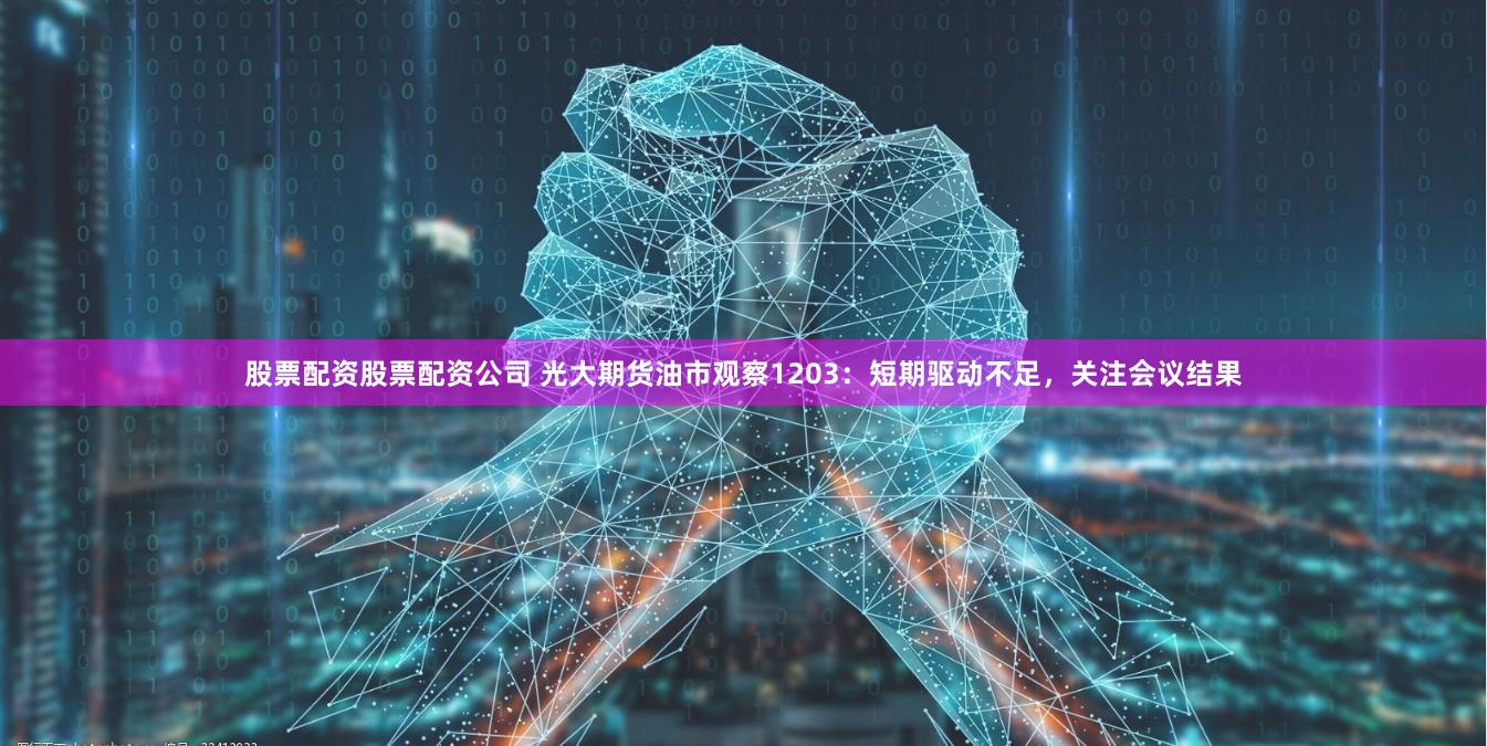 股票配资股票配资公司 光大期货油市观察1203：短期驱动不足，关注会议结果
