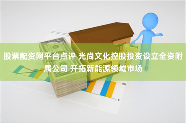 股票配资网平台点评 光尚文化控股投资设立全资附属公司 开拓新能源领域市场