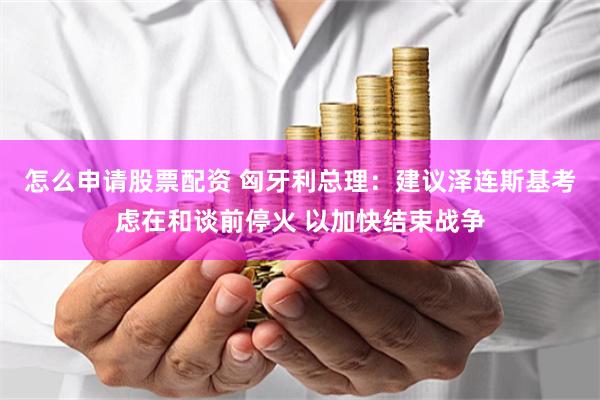 怎么申请股票配资 匈牙利总理：建议泽连斯基考虑在和谈前停火 以加快结束战争