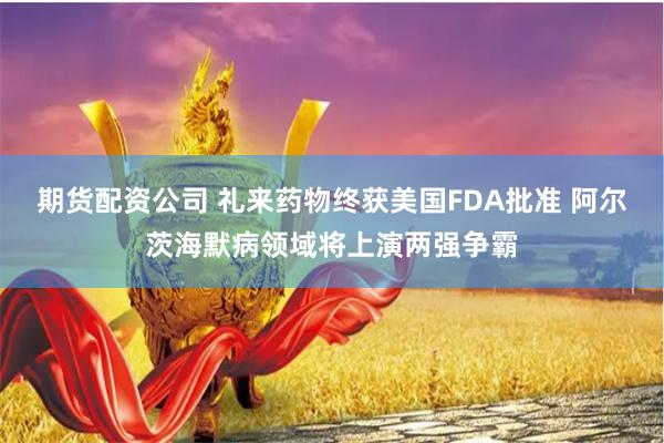 期货配资公司 礼来药物终获美国FDA批准 阿尔茨海默病领域将上演两强争霸