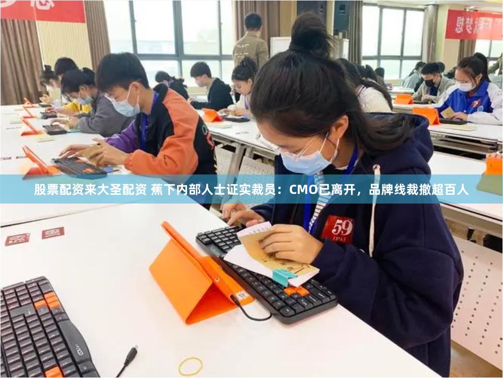股票配资来大圣配资 蕉下内部人士证实裁员：CMO已离开，品牌线裁撤超百人