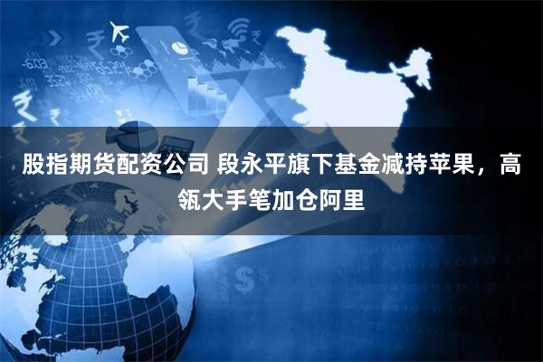 股指期货配资公司 段永平旗下基金减持苹果，高瓴大手笔加仓阿里