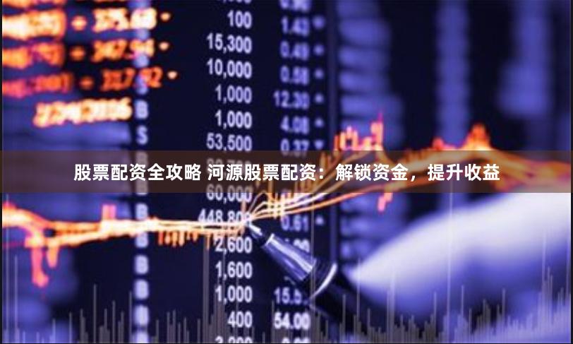 股票配资全攻略 河源股票配资：解锁资金，提升收益
