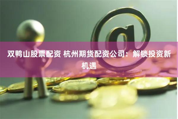 双鸭山股票配资 杭州期货配资公司：解锁投资新机遇