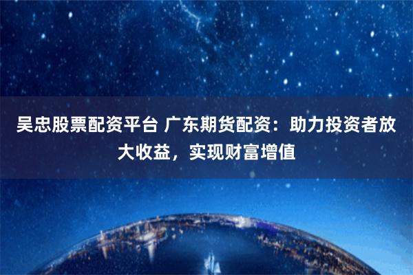 吴忠股票配资平台 广东期货配资：助力投资者放大收益，实现财富增值