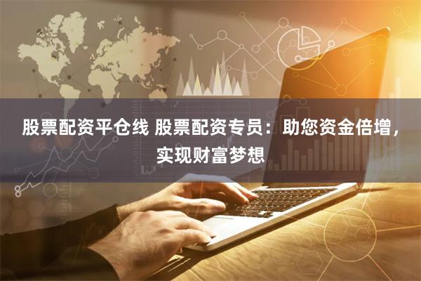 股票配资平仓线 股票配资专员：助您资金倍增，实现财富梦想