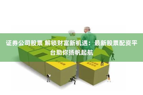 证券公司股票 解锁财富新机遇：最新股票配资平台助你扬帆起航