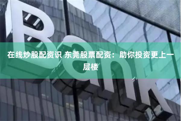 在线炒股配资识 东莞股票配资：助你投资更上一层楼
