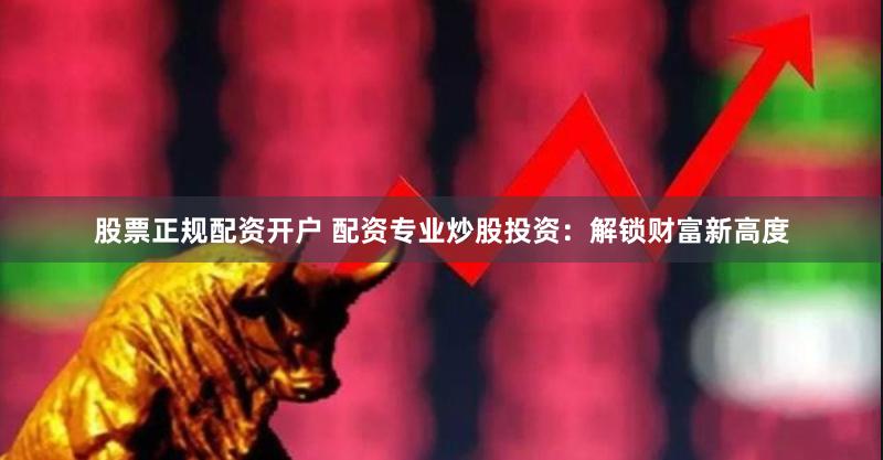 股票正规配资开户 配资专业炒股投资：解锁财富新高度