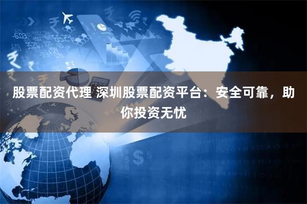 股票配资代理 深圳股票配资平台：安全可靠，助你投资无忧