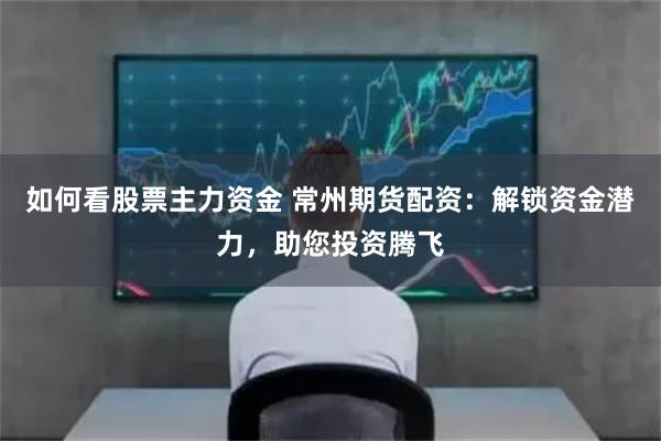 如何看股票主力资金 常州期货配资：解锁资金潜力，助您投资腾飞