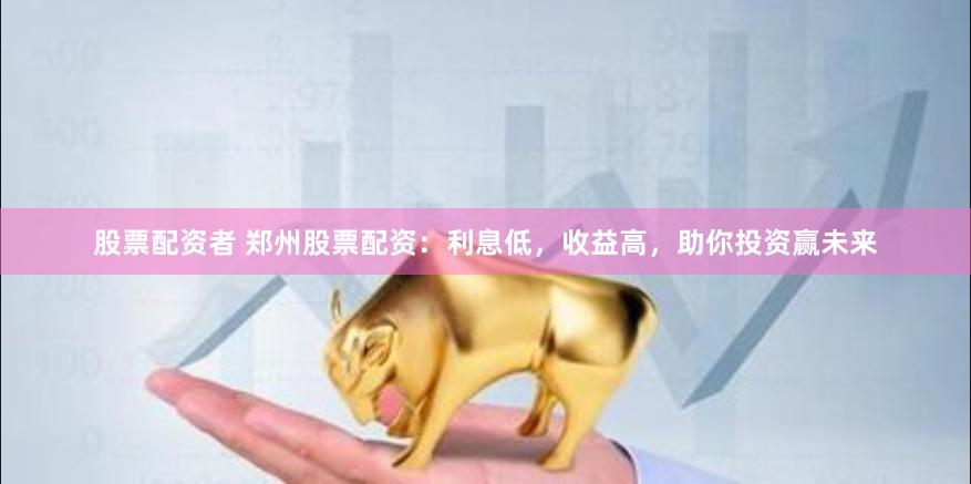 股票配资者 郑州股票配资：利息低，收益高，助你投资赢未来