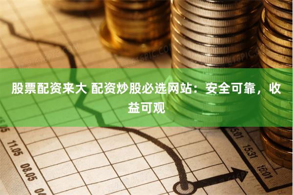股票配资来大 配资炒股必选网站：安全可靠，收益可观