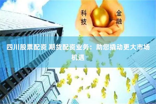 四川股票配资 期货配资业务：助您撬动更大市场机遇
