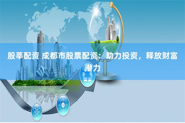 股莘配资 成都市股票配资：助力投资，释放财富潜力