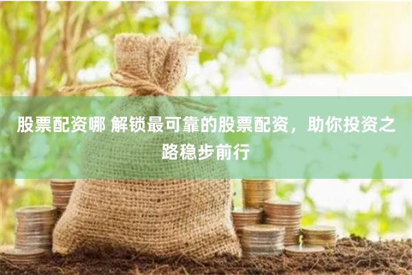 股票配资哪 解锁最可靠的股票配资，助你投资之路稳步前行