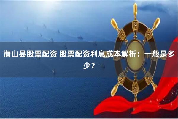 潜山县股票配资 股票配资利息成本解析：一般是多少？