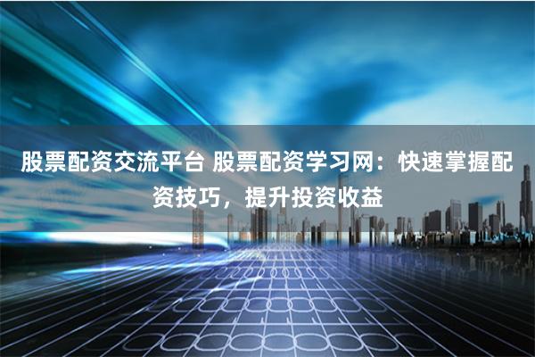 股票配资交流平台 股票配资学习网：快速掌握配资技巧，提升投资收益