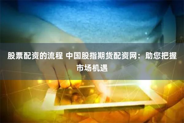 股票配资的流程 中国股指期货配资网：助您把握市场机遇