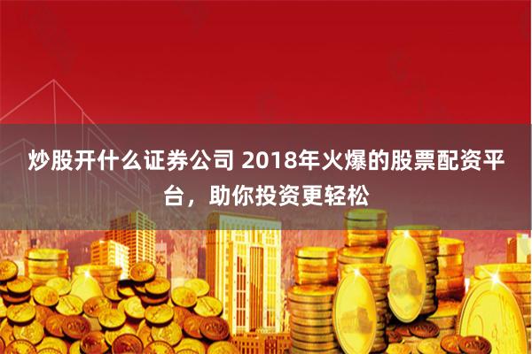 炒股开什么证券公司 2018年火爆的股票配资平台，助你投资更轻松