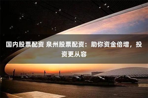 国内股票配资 泉州股票配资：助你资金倍增，投资更从容