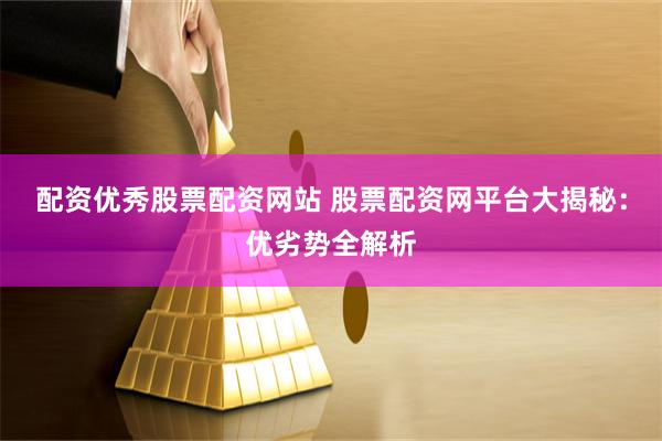 配资优秀股票配资网站 股票配资网平台大揭秘：优劣势全解析
