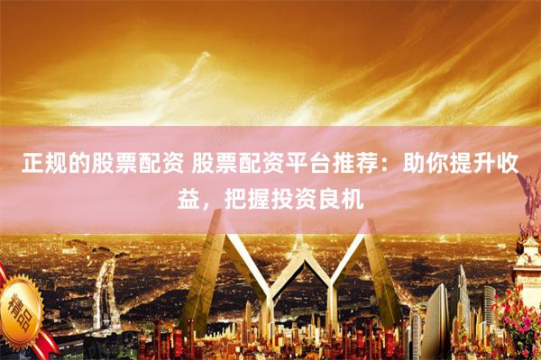 正规的股票配资 股票配资平台推荐：助你提升收益，把握投资良机