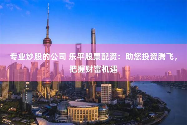 专业炒股的公司 乐平股票配资：助您投资腾飞，把握财富机遇