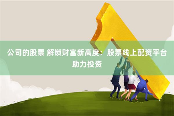 公司的股票 解锁财富新高度：股票线上配资平台助力投资